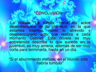 *CONCLUSIÓN

 La novela “La tumba” narra los actos
desenfrenados de la juventud, en la que
estamos insertos, como lo atrevido y
despreocupado acto que realiza a cada
momento Gabriel. Esta novela es muy
entretenida describe lo que sucede en la
juventud, es muy amena, además de ser muy
corta para terminarla, hasta en un día.

“Si el aburrimiento matase, en el mundo sólo
                 habría tumbas”
 