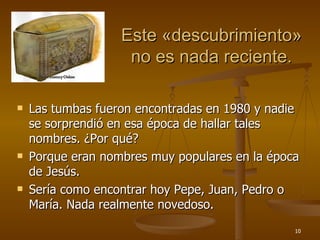Este  « descubrimiento » no es nada reciente. Las tumbas fueron encontradas en 1980 y nadie se sorprendió en esa época de hallar tales nombres. ¿Por qué? Porque eran nombres muy populares en la época de Jesús. Sería como encontrar hoy Pepe, Juan, Pedro o María. Nada realmente novedoso.  