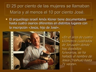 El 25 por ciento de las mujeres se llamaban María y al menos el 10 por ciento José.   El arqueólogo israelí Amós Kloner tiene documentados hasta cuatro osarios diferentes en distintos lugares con la inscripción «Jesús, hijo de José».   « En el área de cuatro kilómetros cuadrados de Jerusalén donde hay depósitos funerarios, se ha hallado el nombre de Jesús (Yeshua) hasta 71 veces » . 