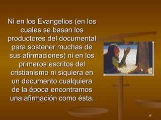 Ni en los Evangelios (en los cuales se basan los productores del documental para sostener muchas de sus afirmaciones) ni en los primeros escritos del cristianismo ni siquiera en un documento cualquiera de la época encontramos una afirmación   como ésta. 