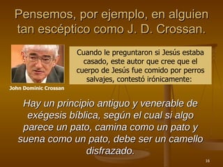 Pensemos, por ejemplo, en alguien tan escéptico como J. D. Crossan. John Dominic Crossan Cuando le preguntaron si Jesús estaba casado, este autor que cree que el cuerpo de Jesús fue comido por perros salvajes, contestó irónicamente:  Hay un principio antiguo y venerable de exégesis bíblica, según el cual si algo parece un pato, camina como un pato y suena como un pato, debe ser un camello disfrazado. 