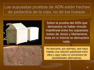 Las supuestas pruebas de ADN están hechas de pedacitos de la caja, no de los huesos. Sobre la prueba del ADN que demuestra no haber vínculo matrilineal entre los supuestos restos de Jesús y Mariamene, ésta en sí misma no demuestra nada.  No descarta, por ejemplo, que haya habido una relación patrilineal entre ellos y aquí cabe un sinnúmero de posibilidades alternativas. 