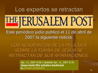 Los expertos se retractan Este periódico judío publicó el 11 de abril de 2007 la siguiente noticia: LOS ACADÉMICOS DE LA PELÍCULA SOBRE LA TUMBA DE JESÚS SE RETRACTAN DE SUS AFIRMACIONES. Apr. 11, 2007 0:58 | Updated Apr. 11, 2007 8:35 Jesus tomb film scholars backtrack By  ETGAR LEFKOVITS 