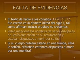 FALTA DE EVIDENCIAS El texto de Pablo a los corintios,  1 Cor. 15:17 , fue escrito en la primera mitad del siglo I, tal como afirman incluso eruditos no creyentes. Pablo menciona los nombres de varios discípulos de Jesús que creían en su resurrección y estaban dispuestos a morir por su fe. Si su cuerpo hubiera estado en una tumba, ellos lo sabían. ¿Estaban entonces dispuestos a morir por una mentira?  