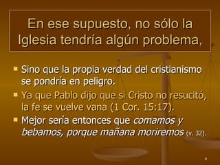 En ese supuesto, no sólo la Iglesia tendría algún problema, Sino que la propia verdad del cristianismo se pondría en peligro. Ya que Pablo dijo que si Cristo no resucitó, la fe se vuelve vana (1 Cor. 15:17). Mejor sería entonces que  comamos y bebamos, porque mañana moriremos  (v. 32). 