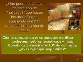 ¿Qué podemos pensar de este tipo de  " hallazgos “ que hacen los arqueólogos, sugiriendo que han encontrado la tumba de Jesús? Cuando se escucha a estos supuestos científicos,  profesores, teólogos, arqueólogos y hasta laboratorios que analizan el ADN de los huesos, ¿no es lógico que surjan dudas? 