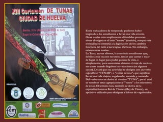 Estos trabajadores de temporada pudieron haber inspirado a los estudiantes a llevar una vida errante. Otras teorías más ampliamente difundidas procuran situar el origen en el latín "tonare" (sonido), aunque esta evolución es contraria a la legislación de los cambios fonéticos del latín a las lenguas ibéricas. Sin embargo, existen otras teorías. La Tuna, en sus albores, la constituía estudiantes que, debido a sus escasos recursos, tenían que cantar o tocar de lugar en lugar para poder ganarse la vida, o simplemente, para sustentarse durante el viaje de vuelta a sus casas cuando llegaban las vacaciones (en algunos casos). De ahí que esa actividad se designe con un verbo específico: "TUNAR", o "correr la tuna", que significa: llevar una vida viajera, vagabunda, tocando y cantando. Del verbo tunar se deriva el término "TUNA", por el cual se nombran estas agrupaciones y "tunos" a los miembros de éstas. El término tuna también se deriva de la expresión francesa Roi de Thunes (Rey de Túnez), un apelativo utilizado para designar a líderes de vagabundos . 