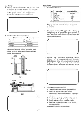 LAT UN bag 7 Nama/kls/No ____________________________________
1. Efisiensi sebuah transformator 80%. Jika daya pada
kumparan sekunder 800 Watt dan arus primer 5
ampere, maka besarnya daya pada kumparan
primer dan tegangan primernya adalah ....
2. Disediakan tabel massa jenis bahan
Bahan Massa jenis
alumunium 2,70 gram/cm3
besi 9,70 gram/cm3
tembaga 13,62 gram/cm3
kuningan 13,80 gram/cm3
Jika hasil pengukuran volume dan massa suatu
logam di sajikan seperti gambar berikut, maka
logam tersebut adalah .…
3. Perhatikan zat berikut:
No Nama Zat Rumus Molekul
1 Gula C6H12O6
2 Hydrogen H2
3 Garam NaOH
4 Karbondioksida CO2
5 Helium He
Zat yang termasuk molekul senyawa ditunjukkan
pada nomor ....
4. Kelapa yang massanya 0,9 kg jatuh dari pohon yang
ketinggiannya 8 m, percepatan gravitas bumi 10
m/s2
. Besarnya energi kinetik kelapa pada saat
mencapai tanah adalah ….
5. Seorang anak mengayuh sepedanya dengan
kelajuan 3 m/s ke utara selama 5 menit. Kemudian
dia berbelok ke timur dan mempercepat sepedanya
dengan kelajuan 4 m/s selama 5 menit. Jarak dan
perpindahan yang ditempuh anak tersebut adalah
….
6. Perhatikan pernyataan berikut :
1) Terbentuk dari debu dan es yang membeku
2) Pada saat mendekai matahari bahan
penyusunnya menguap membentuk kepala gas
dan ekor.
3) Orbitnya sangat lonjong berbentuk parabolis
4) Orbitnya antara planet mars dan yupiter
5) Pada saat mendekati matahari, ekor komet
menuju matahari
Yang merupakan ciri-ciri komet yaitu ….
 