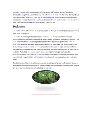 húmedas y secas están asociadas con el movimiento del "ecuador térmico" alrededor
del ecuador geográfico. Usualmente hay dos estaciones de lluvia por año cerca del ecuador, a
medida que el sol pasa sobre cada uno de los equinoccios, pero solamente una en latitudes
alejadas del ecuador. Los vientos fuertes están asociados con las tormentas y con la estación
seca, pero predomina el viento calmo la mayor parte del año.
Suelo[editar]
Los suelos sufren el fenómeno de la ferralitización; es decir, la liberación de óxidos de hierro a
partir de la roca madre.
Los suelos de esta región son típicamente húmedos . La intemperización química es
pronunciada debido a la alta pluviometría, por lo cual los perfiles del suelo son profundos y hay
poco desarrollo de los horizontes por debajo de la capa orgánica superficial. La sílice y
otros cationes son arrastrados por el lavado, dejando un sueloácido con altas proporciones
de aluminio y óxidos de hierro; con frecuencia el color del suelo es rojizo o rojo amarillento.
Bajo ciertas condiciones de lluvia, los compuestos de hierro se concentran en un horizonte en
particular ("laterita"), que puede endurecerse y ser impenetrable por las raíces. La
descomposición es muy rápida, concentrándose los materiales orgánicos del suelo justo en la
superficie y la mayoría de los nutrientes son retenidos en la biomasa epígea (por encima del
suelo).
Debido a las condiciones climáticas imperantes, la roca que origina el suelo y sobre la que se
asienta el ecosistema experimenta un intenso proceso de disgregación y de alteración química
que genera un manto de roca alterada de gran espesor.
 
