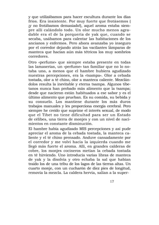 y que utilizábamos para hacer escultura durante los días
fríos. Era insistente. Por muy fuerte que frotásemos (
¡y no frotábamos demasiado!), aquel aroma estaba siem-
pre allí calándolo todo. Un olor mucho menos agra-
dable era el de la porquería de yak que, cuando se
secaba, usábamos para calentar las habitaciones de los
ancianos y enfermos. Pero ahora avanzaba yo inseguro
por el corredor dejando atrás las vacilantes lámparas de
manteca que hacían aún más tétricos los muy sombríos
corredores.
Otro «perfume» que siempre estaba presente en todas
las lamaserías, un «perfume» tan familiar que no lo no-
taba uno, a menos que el hambre hubiera agudizado
nuestras percepciones, era la «tsampa». Olor a cebada
tostada, olor a té chino, olor a manteca caliente. Mezclán-
dolos resulta la inevitable y eterna tsampa. Algunos tibe-
tanos nunca han probado más alimento que la tsampa;
desde que nacieron están habituados a ese sabor y es el
último alimento que prueban. Es su comida, su bebida y
su consuelo. Los mantiene durante los más duros
trabajos manuales y les proporciona energía cerebral. Pero
siempre he creído que suprime el interés sexual, de modo
que el Tibet no tiene dificultad para ser un Estado
de célibes, una tierra de monjes y con un nivel de naci-
mientos en constante disminución.
El hambre había agudizado MIS percepciones y así pude
apreciar el aroma de la cebada tostada, la manteca ca-
liente y el té chino prensado. Anduve cansadamente por
el corredor y me volví hacia la izquierda cuando me
llegó más fuerte el aroma. Allí, en grandes calderas de
cobre, los monjes cocineros metían la cebada tostada
en té hirviendo. Uno introducía varias libras de manteca
de yak y la disolvía y otro echaba la sal que habían
traído los de una tribu de los lagos de las tierras altas. Un
cuarto monje, con un cucharón de diez pies de longitud,
removía la mezcla. La caldera hervía, salían a la super-

                                                17
 