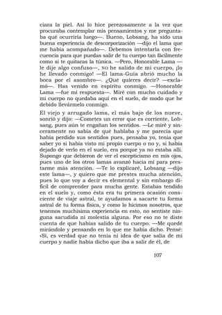 ciara la piel. Así lo hice perezosamente a la vez que
procuraba contemplar mis pensamientos y me pregunta-
ba qué ocurriría luego—. Bueno, Lobsang, ha sido una
buena experiencia de descorporización —dijo el lama que
me había acompañado—. Debemos intentarla con fre-
cuencia para que puedas salir de tu cuerpo tan fácilmente
como si te quitaras la túnica. —Pero, Honorable Lama —
le dije algo confuso—, NO he salido de mi cuerpo, ¡lo
he llevado conmigo! —El lama-Guía abrió mucho la
boca por el asombro—. ¿Qué quieres decir? —excla-
mó—. Has venido en espíritu conmigo. —Honorable
Lama —fue mi respuesta—. Miré con mucho cuidado y
mi cuerpo no quedaba aquí en el suelo, de modo que he
debido llevármelo conmigo.
El viejo y arrugado lama, el más bajo de los nueve,
sonrió y dijo: —Cometes un error que es corriente, Lob-
sang, pues aún te engañan los sentidos. —Le miré y sin-
ceramente no sabía de qué hablaba y me parecía que
había perdido sus sentidos pues, pensaba yo, tenía que
saber yo si había visto mi propio cuerpo o no y, si había
dejado de verlo en el suelo, era porque ya no estaba allí.
Supongo que debieron de ver el escepticismo en mis ojos,
pues uno de los otros lamas avanzó hacia mí para pres-
tarme más atención. —Te lo explicaré, Lobsang —dijo
este lama—, y quiero que me prestes mucha atención,
pues lo que voy a decir es elemental y sin embargo di-
fícil de comprender para mucha gente. Estabas tendido
en el suelo y, como ésta era tu primera ocasión cons-
ciente de viaje astral, te ayudamos a sacarte tu forma
astral de tu forma física, y como lo hicimos nosotros, que
tenemos muchísima experiencia en esto, no sentiste nin-
guna sacudida ni molestia alguna. Por eso no te diste
cuenta de que habías salido de tu cuerpo. —Me quedé
mirándolo y pensando en lo que me había dicho. Pensé:
«Sí, es verdad que no tenía ni idea de que salía de mi
cuerpo y nadie había dicho que iba a salir de él, de

                                              107
 