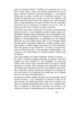 ¿qué le habrías dicho? —Callóse un momento por si yo
iba a decir algo y como me quedé mirándolo (y con la
boca abierta, lamento decirlo) prosiguió—. Le habrías
dicho que no viste a nadie en el corredor interior. Y es
porque la persona que estaba en éste era alguien con
todo el derecho para estar allí, alguien que está siempre
allí, y cuya presencia en aquel coredor era tan normal y
correcta que ni siquiera se fijaba uno en él. Así, le
dirías que no viste a nadie en aquel corredor.
Intervino otro lama moviendo la cabeza sensatamente
antes de decir: —Los vigilantes suelen hallar ciertas di-
ficultades cuando están realizando una investigación; pre-
guntan si había extraños o si alguien ha estado en tal
edificio e invariablemente un guardián de ese edificio
dirá que no, que nadie estuvo allí. Y sin embargo había
mucha gente, pasarían vigilantes, habría quizás uno o
dos lamas, e incluso algún mensajero de otra lamasería.
Pero esa gente es tan corriente —es decir, era tan nor-
mal su presencia allí— que pasaban inadvertidas y en
cuanto a ser observadas, lo mismo podían haber sido
invisibles.
Uno que todavía no había hablado movió la cabeza: —
Sí, así es. Y ahora te digo, Lobsang, ¿cuántas veces has
estado en este templo? Y, sin embargo, no parecías
haber visto hasta muy recientemente el soporte donde
ponemos el cristal. Sin embargo, ese pedestal ha estado
ahí desde hace doscientos años, no ha salido de este tem-
plo y parecías estarlo viendo por primera vez. Estaba ya
ahí, pero para ti era habitual, de modo que no te fijabas
en él y era como invisible para ti.
El lama que había venido conmigo en mi excursión astral
sonrió al decir: —Tú, Lobsang, no tenías ni idea de lo
que ocurría, no sabías que ibas a salir de tu cuerpo y por
tanto no estabas preparado para verlo. Así, cuando mira-
bas, te fijabas en los lamas sentados en círculo y tu
atención evitaba cuidadosamente tu propio cuerpo. Lo

                                             109
 
