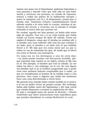mismo nos pasa con el hipnotismo; podemos hipnotizar a
  una persona y hacerle creer que está sola en una habi-
  tación y entonces esa persona, en estado de hipnosis,
  mirará a todas las partes de la habitación excepto a
  quien la comparte con él y, al despertarse, jurará que ha
  estado solo. Asimismo evitaste cuidadosamente mirar
  adonde estaba a la vista todo tu cuerpo, mirabas al pe-
  rímetro del círculo, y recorrías con la mirada el templo
  evitando el único sitio que querías ver.
  En verdad, aquello me hizo pensar; ya había oído antes
  algo de aquello. Una vez vi a un viejo monje que había
  tenido un fuerte ataque de dolor de cabeza. Como me
  explicó él después, cosas que él miraba no estaban allí, y
  si miraba una cosa enfrente sólo veía las que estaban a
  un lado, pero si miraba a un lado veía lo que hallaba
  frente a él. Me dijo que era como mirar por un par de
  tubos en vez de moviendo los ojos, de modo que el efecto
  era como si llevase uno anteojeras.
  Un lama (ya no los distinguía a uno de otro) dijo:
  —Lo obvio puede resultar con frecuencia invisible, por-
  que mientras más común es un objeto, menos se fija uno
  en él. Por ejemplo, el hombre que trae la cebada. Lo ves
  todos los días y, sin embargo, no lo ves. Es una figura
  tan familiar que si yo te hubiera preguntado que a quién
  viste esta mañana habrías respondido que a nadie, ya
  que no considerarías al hombre de la cebada como a una
  persona, sino como a alguien que todas las mañanas
  hace una cosa determinada a cierta hora.
  Me parecía muy notable haber estado tendido en el suelo y
  a la vez no poder verme mi propio cuerpo. Sin embargo,
  había oído hablar tanto del hipnotismo y del viaje astral
  que estaba dispuesto a aceptar la explicación de ellos.
  El viejo y arrugado lama me sonrió al decirme: —Pronto
  tendremos que darte instrucciones más específicas para
  que puedas abandonar tu cuerpo fácilmente en cual-


110
 
