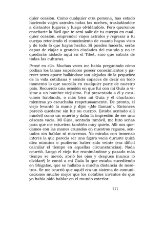quier ocasión. Como cualquier otra persona, has estado
haciendo viajes astrales todas las noches, trasladándote
a distantes lugares y luego olvidándolo. Pero queremos
enseñarte lo fácil que te será salir de tu cuerpo en cual-
quier ocasión, emprender viajes astrales y regresar a tu
cuerpo reteniendo el conocimiento de cuanto hayas visto
y de todo lo que hayas hecho. Si puedes hacerlo, serás
capaz de viajar a grandes ciudades del mundo y no te
quedarás aislado aquí en el Tibet, sino que sabrás de
todas las culturas.
Pensé en ello. Muchas veces me había preguntado cómo
podían los lamas superiores poseer conocimientos y pa-
recer seres aparte hallándose tan alejados de la pequeñez
de la vida cotidiana y siendo capaces de decir en todo
momento lo que sucedía en cualquier parte de nuestro
país. Recuerdo una ocasión en que fui con mi Guía a vi-
sitar a un hombre viejísimo. Fui presentado a él y estu-
vimos hablando, o más bien mi Guía y él charlaron
mientras yo escuchaba respetuosamente. De pronto, el
viejo levantó la mano y dijo: «¡Me llaman!». Entonces
pareció quedarse sin luz su cuerpo. Estaba sentado allí
inmóvil como un muerto y daba la impresión de ser una
cáscara vacía. Mi Guía, sentado inmóvil, me hizo señas
para que me estuviera también muy quieto. Allí nos que-
damos con las manos cruzadas en nuestros regazos, sen-
tados sin hablar ní movernos. Yo miraba con inmenso
interés la que parecía ser una figura vacía durante quizá
diez minutos o pudieron haber sido veinte (era difícil
calcular el tiempo en aquellas circunstancias). Nada
ocurrió. Luego el viejo fue reanimándose y pasado más
tiempo se movió, abrió los ojos y después (nunca lo
olvidaré) le contó a mi Guía lo que estaba sucediendo
en Shigatse, que se hallaba a mucha distancia de noso-
tros. Se me ocurrió que aquél era un sistema de comuni-
caciones mucho mejor que los notables inventos de que
yo había oído hablar en el mundo exterior.

                                             111
 
