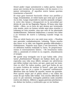 Deseé poder viajar astralmente a todas partes. Quería
 pasar por encima de las montañas y de los mares e ir a
 países extranjeros. ¡Y aquellos nueve lamas querían
 enseñarme a hacerlo!
 El viejo gato bostezó haciendo vibrar sus patillas y
 luego, levantándose, se estiró hasta que creía que se parti-
 ría en dos. Luego emprendió la marcha pasando arrogan-
 te entre dos lamas y desapareció en la oscuridad por
 detrás de una de las Sagradas Figuras. El lama más viejo
 habló: —Bien, ya es hora de que demos por terminada
 esta sesión, pues no hemos venido aquí para enseñar a
 Lobsang en esta ocasión, sino que esto se ha planteado
 incidentalmente. Debemos dedicarnos a nuestra otra labor
 y ya veremos de nuevo a Lobsang cuando venga su
 Guía.
 Otro se volvió hacia mí y me miró muy serio: —Tendrás
 que aprender cuidadosamente, Lobsang. Tienes mucho
 que hacer en la vida; nos llegarán grandes dificultades y
 sufrimientos. Viajarás muy lejos y con frecuencia. Pero
 en definitiva habrás realizado tu tarea. Te proporciona-
 remos el entrenamiento básico. —Se levantaron todos
 ellos y, poniendo el cristal en su soporte, abandonaron
 el templo.
 Me quedé muy intrigado con lo que había oído. ¡Una
 tarea! ¿Sufrimientos? Siempre me habían dicho que me
 esperaba una vida muy difícil, siempre me advirtieron
 que debía realizar una tarea, así que, ¿para qué me insis-
 tían en ello? De todos modos, ¿por qué había de ser
 yo quien hubiera de realizar la tarea?, ¿por qué tenía
 siempre que ser yo a quien le esperase sufrimiento?
 Mientras más oía hablar de aquello, menos me gustaba.
 Pero quería viajar por el plano astral y ver todas las
 cosas de que había oído hablar. Con mucha dificultad me
 puse en pie mientras rezongaba palabras nada amables
 contra mis dolores. Alfileres y agujas parecían pincharme y
 me dolían los bultos y cardenales que se me habían

112
 