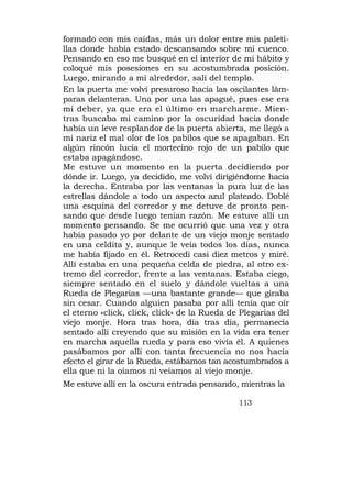 formado con mis caídas, más un dolor entre mis paleti-
llas donde había estado descansando sobre mi cuenco.
Pensando en eso me busqué en el interior de mi hábito y
coloqué mis posesiones en su acostumbrada posición.
Luego, mirando a mi alrededor, salí del templo.
En la puerta me volví presuroso hacia las oscilantes lám-
paras delanteras. Una por una las apagué, pues ese era
mi deber, ya que era el último en marcharme. Mien-
tras buscaba mi camino por la oscuridad hacia donde
había un leve resplandor de la puerta abierta, me llegó a
mi nariz el mal olor de los pabilos que se apagaban. En
algún rincón lucía el mortecino rojo de un pabilo que
estaba apagándose.
Me estuve un momento en la puerta decidiendo por
dónde ir. Luego, ya decidido, me volví dirigiéndome hacia
la derecha. Entraba por las ventanas la pura luz de las
estrellas dándole a todo un aspecto azul plateado. Doblé
una esquina del corredor y me detuve de pronto pen-
sando que desde luego tenían razón. Me estuve allí un
momento pensando. Se me ocurrió que una vez y otra
había pasado yo por delante de un viejo monje sentado
en una celdita y, aunque le veía todos los días, nunca
me había fijado en él. Retrocedí casi diez metros y miré.
Allí estaba en una pequeña celda de piedra, al otro ex-
tremo del corredor, frente a las ventanas. Estaba ciego,
siempre sentado en el suelo y dándole vueltas a una
Rueda de Plegarias —una bastante grande— que giraba
sin cesar. Cuando alguien pasaba por allí tenía que oír
el eterno «click, click, click» de la Rueda de Plegarias del
viejo monje. Hora tras hora, día tras día, permanecía
sentado allí creyendo que su misión en la vida era tener
en marcha aquella rueda y para eso vivía él. A quienes
pasábamos por allí con tanta frecuencia no nos hacía
efecto el girar de la Rueda, estábamos tan acostumbrados a
ella que ni la oíamos ni veíamos al viejo monje.
Me estuve allí en la oscura entrada pensando, mientras la

                                              113
 