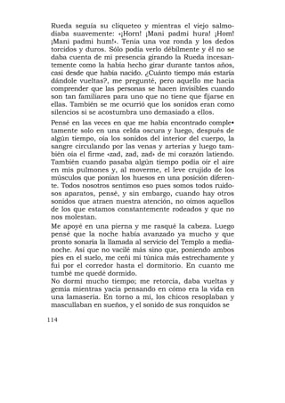 Rueda seguía su cliqueteo y mientras el viejo salmo-
 diaba suavemente: «¡Horn! ¡Mani padmi hura! ¡Hom!
 ¡Mani padmi hum!». Tenía una voz ronda y los dedos
 torcidos y duros. Sólo podía verlo débilmente y él no se
 daba cuenta de mi presencia girando la Rueda incesan-
 temente como la había hecho girar durante tantos años,
 casi desde que había nacido. ¿Cuánto tiempo más estaría
 dándole vueltas?, me pregunté, pero aquello me hacía
 comprender que las personas se hacen invisibles cuando
 son tan familiares para uno que no tiene que fijarse en
 ellas. También se me ocurrió que los sonidos eran como
 silencios si se acostumbra uno demasiado a ellos.
 Pensé en las veces en que me había encontrado comple•
 tamente solo en una celda oscura y luego, después de
 algún tiempo, oía los sonidos del interior del cuerpo, la
 sangre circulando por las venas y arterias y luego tam-
 bién oía el firme «zad, zad, zad» de mi corazón latiendo.
 También cuando pasaba algún tiempo podía oír el aire
 en mis pulmones y, al moverme, el leve crujido de los
 músculos que ponían los huesos en una posición diferen-
 te. Todos nosotros sentimos eso pues somos todos ruido-
 sos aparatos, pensé, y sin embargo, cuando hay otros
 sonidos que atraen nuestra atención, no oímos aquellos
 de los que estamos constantemente rodeados y que no
 nos molestan.
 Me apoyé en una pierna y me rasqué la cabeza. Luego
 pensé que la noche había avanzado ya mucho y que
 pronto sonaría la llamada al servicio del Templo a media-
 noche. Así que no vacilé más sino que, poniendo ambos
 pies en el suelo, me ceñi mi túnica más estrechamente y
 fui por el corredor hasta el dormitorio. En cuanto me
 tumbé me quedé dormido.
 No dormí mucho tiempo; me retorcía, daba vueltas y
 gemía mientras yacía pensando en cómo era la vida en
 una lamasería. En torno a mí, los chicos resoplaban y
 mascullaban en sueños, y el sonido de sus ronquidos se

114
 
