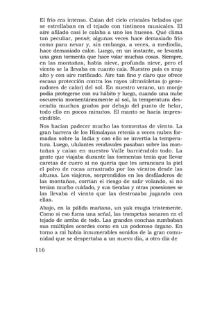 El frío era intenso. Caían del cielo cristales helados que
 se estrellaban en el tejado con tintineos musicales. El
 aire afilado casi le calaba a uno los huesos. Qué clima
 tan peculiar, pensé; algunas veces hace demasiado frío
 como para nevar y, sin embargo, a veces, a mediodía,
 hace demasiado calor. Luego, en un instante, se levanta
 una gran tormenta que hace volar muchas cosas. Siempre,
 en las montañas, había nieve, profunda nieve, pero el
 viento se la llevaba en cuanto caía. Nuestro país es muy
 alto y con aire rarificado. Aire tan fino y claro que ofrece
 escasa protección contra los rayos ultravioletas (o gene-
 radores de calor) del sol. En nuestro verano, un monje
 podía protegerse con su hábito y luego, cuando una nube
 oscurecía momentáneamente al sol, la temperatura des-
 cendía muchos grados por debajo del punto de helar,
 todo ello en pocos minutos. El manto se hacía impres-
 cindible.
 Nos hacían padecer mucho las tormentas de viento. La
 gran barrera de los Himalayas retenía a veces nubes for-
 madas sobre la India y con ello se invertía la tempera-
 tura. Luego, ululantes vendavales pasaban sobre las mon-
 tañas y caían en nuestro Valle barriéndolo todo. La
 gente que viajaba durante las tormentas tenía que llevar
 caretas de cuero si no quería que les arrancara la piel
 el polvo de rocas arrastrado por los vientos desde las
 alturas. Los viajeros, sorprendidos en los desfiladeros de
 las montañas, corrían el riesgo de salir volando, si no
 tenían mucho cuidado, y sus tiendas y otras posesiones se
 las llevaba el viento que las destrozaba jugando con
 ellas.
 Abajo, en la pálida mañana, un yak mugía tristemente.
 Como si eso fuera una señal, las trompetas sonaron en el
 tejado de arriba de todo. Las grandes conchas zumbaban
 sus múltiples acordes como en un poderoso órgano. En
 torno a mí había innumerables sonidos de la gran comu-
 nidad que se despertaba a un nuevo día, a otro día de

116
 