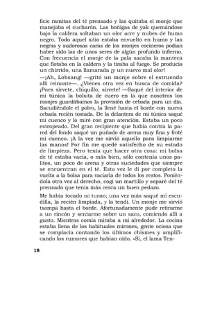 ficie ramitas del té prensado y las quitaba el monje que
     manejaba el cucharón. Las boñigas de yak quemándose
     bajo la caldera soltaban un olor acre y nubes de humo
     negro. Todo aquel sitio estaba envuelto en humo y las
     negras y sudorosas caras de los monjes cocineros podían
     haber sido las de unos seres de algún profundo infierno.
     Con frecuencia el monje de la pala sacaba la manteca
     que flotaba en la caldera y la tiraba al fuego. Se producía
     un chirrido, una llamarada ¡y un nuevo mal olor!
     —¡Ah, Lobsang! —gritó un monje sobre el estruendo
     allí reinante—. ¿Vienes otra vez en busca de comida?
     ¡Pues sírvete, chiquillo, sírvete! —Saqué del interior de
     mi túnica la bolsita de cuero en la que nosotros los
     monjes guardábamos la provisión de cebada para un día.
     Sacudiéndole el polvo, la llené hasta el borde con nueva
     cebada recién tostada. De la delantera de mi túnica saqué
     mi cuenco y lo miré con gran atención. Estaba un poco
     estropeado. Del gran recipiente que había contra la pa-
     red del fondo saqué un puñado de arena muy fina y froté
     mi cuenco. ¡A la vez me sirvió aquello para limpiarme
     las manos! Por fin me quedé satisfecho de su estado
     de limpieza. Pero tenía que hacer otra cosa: mi bolsa
     de té estaba vacía, o más bien, sólo contenía unos pa-
     litos, un poco de arena y otras suciedades que siempre
     se encuentran en el té. Esta vez le di por completo la
     vuelta a la bolsa para vaciarla de todos los restos. Ponién-
     dola otra vez al derecho, cogí un martillo y separé del té
     prensado que tenía más cerca un buen pedazo.
     Me había tocado mi turno; una vez más saqué mi escu-
     dilla, la recién limpiada, y la tendí. Un monje me sirvió
     tsampa hasta el borde. Afortunadamente pude retirarme
     a un rincón y sentarme sobre un saco, comiendo allí a
     gusto. Mientras comía miraba a mi alrededor. La cocina
     estaba llena de los habituales mirones, gente ociosa que
     se complacía contando los últimos chismes y amplifi-
     cando los rumores que habían oído. «Sí, el lama Ten-

18
 