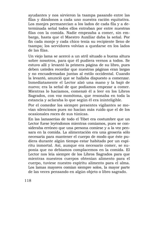 ayudantes y nos sirvieron la tsampa pasando entre las
 filas y dándonos a cada uno nuestra ración equitativa.
 Los monjes permanecían a los lados de cada fila y a de-
 terminada señal todos ellos entraban por entre nuestras
 filas con la comida. Nadie empezaba a comer, sin em-
 bargo, hasta que el Maestro Auxiliar daba la señal. Por
 fin cada monje y cada chico tenía su recipiente lleno de
 tsampa; los servidores volvían a quedarse en los lados
 de las filas.
 Un viejo lama se acercó a un atril situado a buena altura
 sobre nosotros, para que él pudiera vernos a todos. Se
 estuvo allí y levantó la primera página de su libro, pues
 deben ustedes recordar que nuestras páginas eran largas
 y no encuadernadas juntas al estilo occidental. Cuando
 la levantó, anunció que se hallaba dispuesto a comenzar.
 Inmediatamente el Lector alzó una mano y la bajó de
 nuevo; era la señal de que podíamos empezar a comer.
 Mientras lo hacíamos, comenzó él a leer en los Libros
 Sagrados, con voz monótona, que resonaba en toda la
 estancia y aclaraba lo que según él era ininteligible.
 Por el comedor los siempre presentes vigilantes se mo-
 vían silenciosos pues no hacían más ruido que el de los
 ocasionales roces de sus túnicas.
 En las lamaserías de todo el Tibet era costumbre que un
 Lector fuese leyéndonos mientras comíamos, pues se con-
 sideraba erróneo que una persona comiese y a la vez pen-
 sara en la comida. La alimentación era una grosería sólo
 necesaria para mantener el cuerpo de modo que éste pu-
 diera durante algún tiempo estar habitado por un espí-
 ritu inmortal. Así, aunque era necesario comer, se su-
 ponía que no debíamos complacemos en la comida. El
 Lector nos leía siempre de los Libros Sagrados para que
 mientras nuestros cuerpos obtenían alimento para el
 cuerpo, tuviese nuestro espíritu alimento para el alma.
 Los lamas mayores comían siempre solos, la mayor parte
 de las veces pensando en algún objeto o libro sagrado.

118
 
