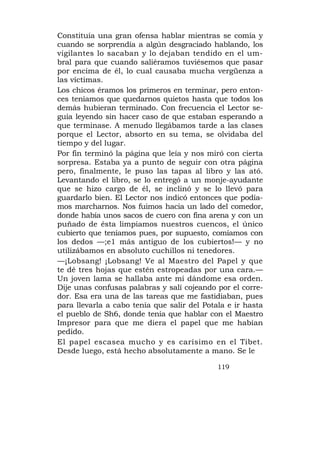 Constituía una gran ofensa hablar mientras se comía y
cuando se sorprendía a algún desgraciado hablando, los
vigilantes lo sacaban y lo dejaban tendido en el um-
bral para que cuando saliéramos tuviésemos que pasar
por encima de él, lo cual causaba mucha vergüenza a
las víctimas.
Los chicos éramos los primeros en terminar, pero enton-
ces teníamos que quedarnos quietos hasta que todos los
demás hubieran terminado. Con frecuencia el Lector se-
guía leyendo sin hacer caso de que estaban esperando a
que terminase. A menudo llegábamos tarde a las clases
porque el Lector, absorto en su tema, se olvidaba del
tiempo y del lugar.
Por fin terminó la página que leía y nos miró con cierta
sorpresa. Estaba ya a punto de seguir con otra página
pero, finalmente, le puso las tapas al libro y las ató.
Levantando el libro, se lo entregó a un monje-ayudante
que se hizo cargo de él, se inclinó y se lo llevó para
guardarlo bien. El Lector nos indicó entonces que podía-
mos marcharnos. Nos fuimos hacia un lado del comedor,
donde había unos sacos de cuero con fina arena y con un
puñado de ésta limpiamos nuestros cuencos, el único
cubierto que teníamos pues, por supuesto, comíamos con
los dedos —;e1 más antiguo de los cubiertos!— y no
utilizábamos en absoluto cuchillos ni tenedores.
—¡Lobsang! ¡Lobsang! Ve al Maestro del Papel y que
te dé tres hojas que estén estropeadas por una cara.—
Un joven lama se hallaba ante mí dándome esa orden.
Dije unas confusas palabras y salí cojeando por el corre-
dor. Esa era una de las tareas que me fastidiaban, pues
para llevarla a cabo tenía que salir del Potala e ir hasta
el pueblo de Sh6, donde tenía que hablar con el Maestro
Impresor para que me diera el papel que me habían
pedido.
El papel escasea mucho y es carísimo en el Tibet.
Desde luego, está hecho absolutamente a mano. Se le

                                             119
 
