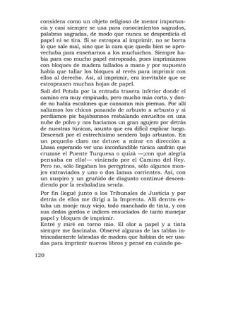 considera como un objeto religioso de menor importan-
 cia y casi siempre se usa para conocimientos sagrados,
 palabras sagradas, de modo que nunca se desperdicia el
 papel ni se tira. Si se estropea al imprimir, no se borra
 lo que sale mal, sino que la cara que queda bien se apro-
 vechaba para enseñarnos a los muchachos. Siempre ha-
 bía para eso mucho papel estropeado, pues imprimíamos
 con bloques de madera tallados a mano y por supuesto
 había que tallar los bloques al revés para imprimir con
 ellos al derecho. Así, al imprimir, era inevitable que se
 estropeasen muchas hojas de papel.
 Salí del Potala por la entrada trasera inferior donde el
 camino era muy empinado, pero mucho más corto, y don-
 de no había escalones que cansaran mis piernas. Por allí
 salíamos los chicos pasando de arbusto a arbusto y si
 perdíamos pie bajábamnos resbalando envueltos en una
 nube de polvo y nos hacíamos un gran agujero por detrás
 de nuestras túnicas, asunto que era difícil explicar luego.
 Descendí por el estrechísimo sendero bajo arbustos. En
 un pequeño claro me detuve a mirar en dirección a
 Lhasa esperando ver una inconfundible túnica azafrán que
 cruzase el Puente Turquesa o quizá —;con qué alegría
 pensaba en ello!— viniendo por el Camino del Rey.
 Pero no, sólo llegaban los peregrinos, sólo algunos mon-
 jes extraviados y uno o dos lamas corrientes. Así, con
 un suspiro y un gruñido de disgusto continué descen-
 diendo por la resbaladiza senda.
 Por fin llegué junto a los Tribunales de Justicia y por
 detrás de ellos me dirigí a la Imprenta. Allí dentro es-
 taba un monje muy viejo, todo manchado de tinta, y con
 sus dedos gordos e índices ensuciados de tanto manejar
 papel y bloques de imprimir.
 Entré y miré en torno mío. El olor a papel y a tinta
 siempre me fascinaba. Observé algunas de las tablas in-
 trincadamente labradas de madera que habían de ser usa-
 das para imprimir nuevos libros y pensé en cuándo po-

120
 