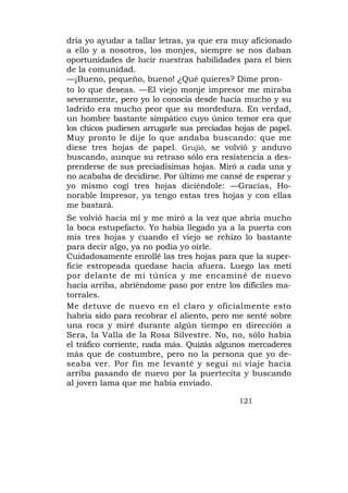 dría yo ayudar a tallar letras, ya que era muy aficionado
a ello y a nosotros, los monjes, siempre se nos daban
oportunidades de lucir nuestras habilidades para el bien
de la comunidad.
—¡Bueno, pequeño, bueno! ¿Qué quieres? Dime pron-
to lo que deseas. —El viejo monje impresor me miraba
severamente, pero yo lo conocía desde hacía mucho y su
ladrido era mucho peor que su mordedura. En verdad,
un hombre bastante simpático cuyo único temor era que
los chicos pudiesen arrugarle sus preciadas hojas de papel.
Muy pronto le dije lo que andaba buscando: que me
diese tres hojas de papel. Grujió, se volvió y anduvo
buscando, aunque su retraso sólo era resistencia a des-
prenderse de sus preciadísimas hojas. Miró a cada una y
no acababa de decidirse. Por último me cansé de esperar y
yo mismo cogí tres hojas diciéndole: —Gracias, Ho-
norable Impresor, ya tengo estas tres hojas y con ellas
me bastará.
Se volvió hacia mí y me miró a la vez que abría mucho
la boca estupefacto. Yo había llegado ya a la puerta con
mis tres hojas y cuando el viejo se rehízo lo bastante
para decir algo, ya no podía yo oírle.
Cuidadosamente enrollé las tres hojas para que la super-
ficie estropeada quedase hacia afuera. Luego las metí
por delante de mi túnica y me encaminé de nuevo
hacia arriba, abriéndome paso por entre los difíciles ma-
torrales.
Me detuve de nuevo en el claro y oficialmente esto
habría sido para recobrar el aliento, pero me senté sobre
una roca y miré durante algún tiempo en dirección a
Sera, la Valla de la Rosa Silvestre. No, no, sólo había
el tráfico corriente, nada más. Quizás algunos mercaderes
más que de costumbre, pero no la persona que yo de-
seaba ver. Por fin me levanté y seguí mi viaje hacia
arriba pasando de nuevo por la puertecita y buscando
al joven lama que me había enviado.

                                             121
 