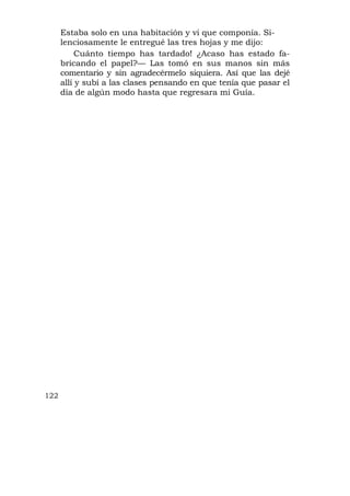 Estaba solo en una habitación y vi que componía. Si-
      lenciosamente le entregué las tres hojas y me dijo:
           Cuánto tiempo has tardado! ¿Acaso has estado fa-
      bricando el papel?— Las tomó en sus manos sin más
      comentario y sin agradecérmelo siquiera. Así que las dejé
      allí y subí a las clases pensando en que tenía que pasar el
      día de algún modo hasta que regresara mi Guía.




122
 