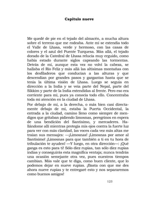 Capítulo nueve




Me quedé de pie en el tejado del almacén, a mucha altura
sobre el terreno que me rodeaba. Ante mí se extendía todo
el Valle de Lhasa, verde y hermoso, con las casas de
colores y el azul del Puente Turquesa. Más allá, el tejado
dorado de la Catedral de Lhasa relucía muy erguido, como
había estado durante siglos capeando las tormentas.
Detrás de mí, aunque esta vez no volví la cabeza, se
hallaba el Río Feliz y más allá las altísimas montañas con
los desfiladeros que conducían a las alturas y que
descendían por grandes pasos y gargantas hasta que se
tenía la última visión de Lhasa. Luego se seguía en
dirección a la India y se veía parte del Nepal, parte del
Sikkim y parte de la India extendidas al frente. Pero eso era
corriente para mí, pues ya conocía todo ello. Concentraba
toda mi atención en la ciudad de Lhasa.
Por debajo de mí, a la derecha, o más bien casi directa-
mente debajo de mí, estaba la Puerta Occidental, la
entrada a la ciudad, camino lleno como siempre de men-
digos que gritaban pidiendo limosnas, peregrinos en espera
de una bendición del Santísimo, y mercaderes. Ha-
llándome allí mientras protegía mis ojos contra la fuerte luz
para ver con más claridad, las voces cada vez más altas me
traían sus mensajes: —¡Limosnas! ¡Limosnas por amor al
Santísimo! ¡Limosnas para que también a ti en tu hora de
tribulación te ayuden! —Y luego, en otra dirección—: ¡Qué
ganga es esto para ti! Sólo diez rupias, tan sólo diez rupias
indias y conseguirás esta magnífica ventaja; nunca tendrás
una ocasión semejante otra vez, pues nuestros tiempos
cambian. Más vale que te diga, como buen cliente, que lo
podemos dejar en nueve rupias. ¡Basta con que me des
ahora nueve rupias y te entregaré esto y nos separaremos
como buenos amigos!
                                                123
 