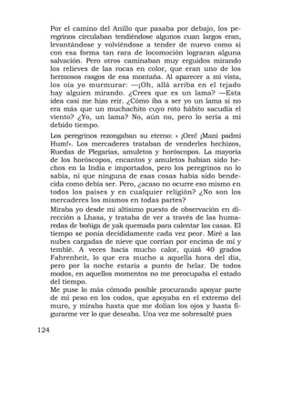 Por el camino del Anillo que pasaba por debajo, los pe-
      regrinos circulaban tendiéndose algunos cuan largos eran,
      levantándose y volviéndose a tender de nuevo como si
      con esa forma tan rara de locomoción lograran alguna
      salvación. Pero otros caminaban muy erguidos mirando
      los relieves de las rocas en color, que eran uno de los
      hermosos rasgos de esa montaña. Al aparecer a mi vista,
      los oía yo murmurar: —¡Oh, allá arriba en el tejado
      hay alguien mirando. ¿Crees que es un lama? —Esta
      idea casi me hizo reír. ¿Cómo iba a ser yo un lama si no
      era más que un muchachito cuyo roto hábito sacudía el
      viento? ¿Yo, un lama? No, aún no, pero lo sería a mi
      debido tiempo.
      Los peregrinos rezongaban su eterno: « ¡Orn! ¡Mani padmi
      Hum!». Los mercaderes trataban de venderles hechizos,
      Ruedas de Plegarias, amuletos y horóscopos. La mayoría
      de los horóscopos, encantos y amuletos habían sido he-
      chos en la India e importados, pero los peregrinos no lo
      sabía, ni que ninguna de esas cosas había sido bende-
      cida como debía ser. Pero, ¿acaso no ocurre eso mismo en
      todos los países y en cualquier religión? ¿No son los
      mercaderes los mismos en todas partes?
      Miraba yo desde mi altísimo puesto de observación en di-
      rección a Lhasa, y trataba de ver a través de las huma-
      redas de boñiga de yak quemada para calentar las casas. El
      tiempo se ponía decididamente cada vez peor. Miré a las
      nubes cargadas de nieve que corrían por encima de mí y
      temblé. A veces hacía mucho calor, quizá 40 grados
      Fahrenheit, lo que era mucho a aquella hora del día,
      pero por la noche estaría a punto de helar. De todos
      modos, en aquellos momentos no me preocupaba el estado
      del tiempo.
      Me puse lo más cómodo posible procurando apoyar parte
      de mi peso en los codos, que apoyaba en el extremo del
      muro, y miraba hasta que me dolían los ojos y hasta fi-
      gurarme ver lo que deseaba. Una vez me sobresalté pues

124
 