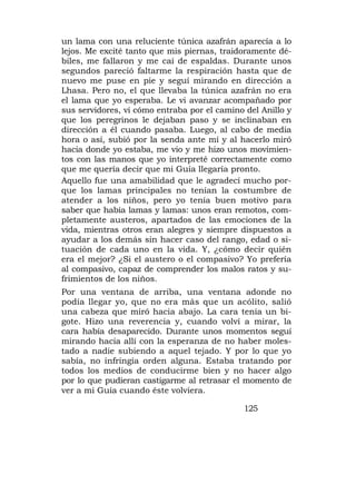 un lama con una reluciente túnica azafrán aparecía a lo
lejos. Me excité tanto que mis piernas, traidoramente dé-
biles, me fallaron y me caí de espaldas. Durante unos
segundos pareció faltarme la respiración hasta que de
nuevo me puse en pie y seguí mirando en dirección a
Lhasa. Pero no, el que llevaba la túnica azafrán no era
el lama que yo esperaba. Le vi avanzar acompañado por
sus servidores, vi cómo entraba por el camino del Anillo y
que los peregrinos le dejaban paso y se inclinaban en
dirección a él cuando pasaba. Luego, al cabo de media
hora o así, subió por la senda ante mí y al hacerlo miró
hacia donde yo estaba, me vio y me hizo unos movimien-
tos con las manos que yo interpreté correctamente como
que me quería decir que mi Guía llegaría pronto.
Aquello fue una amabilidad que le agradecí mucho por-
que los lamas principales no tenían la costumbre de
atender a los niños, pero yo tenía buen motivo para
saber que había lamas y lamas: unos eran remotos, com-
pletamente austeros, apartados de las emociones de la
vida, mientras otros eran alegres y siempre dispuestos a
ayudar a los demás sin hacer caso del rango, edad o si-
tuación de cada uno en la vida. Y, ¿cómo decir quién
era el mejor? ¿Si el austero o el compasivo? Yo prefería
al compasivo, capaz de comprender los malos ratos y su-
frimientos de los niños.
Por una ventana de arriba, una ventana adonde no
podía llegar yo, que no era más que un acólito, salió
una cabeza que miró hacia abajo. La cara tenía un bi-
gote. Hizo una reverencia y, cuando volví a mirar, la
cara había desaparecido. Durante unos momentos seguí
mirando hacia allí con la esperanza de no haber moles-
tado a nadie subiendo a aquel tejado. Y por lo que yo
sabía, no infringía orden alguna. Estaba tratando por
todos los medios de conducirme bien y no hacer algo
por lo que pudieran castigarme al retrasar el momento de
ver a mi Guía cuando éste volviera.

                                             125
 
