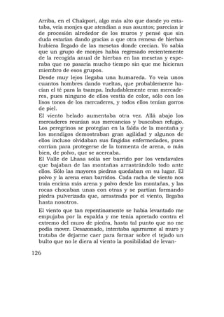 Arriba, en el Chakpori, algo más alto que donde yo esta-
  taba, veía monjes que atendían a sus asuntos; parecían ir
  de procesión alrededor de los muros y pensé que sin
  duda estarían dando gracias a que otra remesa de hierbas
  hubiera llegado de las mesetas donde crecían. Yo sabía
  que un grupo de monjes había regresado recientemente
  de la recogida anual de hierbas en las mesetas y espe-
  raba que no pasaría mucho tiempo sin que me hicieran
  miembro de esos grupos.
  Desde muy lejos llegaba una humareda. Yo veía unos
  cuantos hombres dando vueltas, que probablemente ha-
  cían el té para la tsampa. Indudablemente eran mercade-
  res, pues ninguno de ellos vestía de color, sólo con los
  lisos tonos de los mercaderes, y todos ellos tenían gorros
  de piel.
  El viento helado aumentaba otra vez. Allá abajo los
  mercaderes reunían sus mercancías y buscaban refugio.
  Los peregrinos se protegían en la falda de la montaña y
  los mendigos demostraban gran agilidad y algunos de
  ellos incluso olvidaban sus fingidas enfermedades, pues
  corrían para protegerse de la tormenta de arena, o más
  bien, de polvo, que se acercaba.
  El Valle de Lhasa solía ser barrido por los vendavales
  que bajaban de las montañas arrastrándolo todo ante
  ellos. Sólo las mayores piedras quedaban en su lugar. El
  polvo y la arena eran barridos. Cada racha de viento nos
  traía encima más arena y polvo desde las montañas, y las
  rocas chocaban unas con otras y se partían formando
  piedra pulverizada que, arrastrada por el viento, llegaba
  hasta nosotros.
  El viento que tan repentinamente se había levantado me
  empujaba por la espalda y me tenía apretado contra el
  extremo del muro de piedra, hasta tal punto que no me
  podía mover. Desazonado, intentaba agarrarme al muro y
  trataba de dejarme caer para formar sobre el tejado un
  bulto que no le diera al viento la posibilidad de levan-

126
 