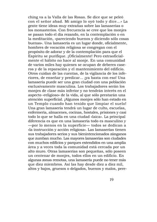 ching va a la Valla de las Rosas. Se dice que se peleó
con el señor abad. Mi amigo lo oyó todo y dice...» La
gente tiene ideas muy extrañas sobre las lamaserías o
los monasterios. Con frecuencia se cree que los monjes
se pasan todo el día rezando, en la contemplación o en
la meditación, «pareciendo buenos y diciendo sólo cosas
buenas». Una lamasería es un lugar donde, oficialmente,
hombres de vocación religiosa se congregan con el
propósito de adorar y de la contemplación para que el
Espíritu se purifique. ¡Oficialmente! Pero extraoficial-
mente el hábito no hace al monje. En una comunidad
de varios miles hay quienes se ocupan de deberes case-
ros y de la reparación y el mantenimiento del edificio.
Otros cuidan de las cuentas, de la vigilancia de los infe-
riores, de enseñar y predicar... ¡ya basta con eso! Una
lamasería puede ser una gran ciudad con una población
exclusivamente masculina. Los trabajadores serán los
monjes de clase más inferior y no tendrán interés en el
aspecto «religioso» de la vida, al que sólo prestarán una
atención superficial. ¡Algunos monjes sólo han estado en
un Templo cuando han tenido que limpiar el suelo!
Una gran lamasería tendrá un lugar de culto, escuelas,
enfermería, almacenes, cocinas, hostales, prisiones y casi
todo lo que se halla en una ciudad «laica». La principal
diferencia es que en una lamasería todo es masculino y
—por lo menos en la superficie— todos se dedican a
«la instrucción y acción religiosa». Las lamaserías tienen
sus trabajadores serios y sus bienintencionados zánganos
que zumban mucho. Las mayores lamaserías son ciudades
con muchos edificios y parques extendidos en una amplia
área y a veces toda la comunidad está cercada por un
alto muro. Otras lamaserías son pequeñas, sólo poseen
un centenar de monjes, todos ellos en un edificio. En
algunas zonas remotas, una lamasería puede no tener más
que diez miembros. Así las hay desde diez a diez mil,
altos y bajos, gruesos o delgados, buenos y malos, pere-

                                              19
 