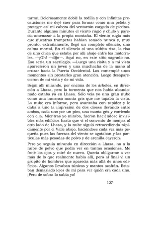 tarme. Dolorosamente doblé la rodilla y con infinitas pre-
cauciones me dejé caer para formar como una pelota y
proteger así mi cabeza del ventarrón cargado de piedras.
Durante algunos minutos el viento rugió y chilló y pare-
cía amenazar a la propia montaña. El viento rugía más
que nuestras trompetas habían sonado nunca y, muy
pronto, extrañamente, llegó un completo silencio, una
calma mortal. En el silencio oí una súbita risa, la risa
de una chica que estaba por allí abajo entre los matorra-
les. —¡Oh! —dijo—. Aquí no, en este sitio sagrado no.
Eso sería un sacrilegio. —Luego una risita y a mi vista
aparecieron un joven y una muchacha de la mano al
cruzar hacia la Puerta Occidental. Los contemplé unos
momentos sin prestarles gran atención. Luego desapare-
cieron de mi vista y de mi vida.
Seguí allí mirando, por encima de los árboles, en direc-
ción a Lhasa, pero la tormenta que nos había abando-
nado estaba ya en Lhasa. Sólo veía yo una gran nube
como una inmensa manta gris que me tapaba la vista.
La nube era informe, pero avanzaba con rapidez y le
daba a uno la impresión de dos dioses llevando entre
ambos, cada uno por un pico, una manta gris y corriendo
con ella. Mientras yo miraba, fueron haciéndose invisi-
bles más edificios hasta que vi el convento de monjas al
otro lado de Lhasa, y la nube siguió retrocediendo rápi-
damente por el Valle abajo, haciéndose cada vez más pe-
queña pues las fuerzas del viento se agotaban y las par-
tículas más pesadas de polvo y de arenilla cayeron.
Pero yo seguía mirando en dirección a Lhasa, no a la
nube de polvo que podía ver en tantas ocasiones. Me
froté los ojos y miré de nuevo. Quería obligarme a ver
más de lo que realmente había allí, pero al final vi un
grupito de hombres que aparecía más allá de unos edi-
ficios. Algunos llevaban túnicas y mantos azafrán. Esta-
ban demasiado lejos de mí para ver quién era cada uno.
¡Pero de sobra lo sabía yo!

                                            127
 