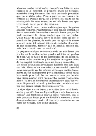 Mientras miraba emocionado, el corazón me latía con más
rapidez de lo habitual. El pequeño grupo de hombres
avanzaba tranquilamente. Era una ordenada procesión
que no se daba prisa. Poco a poco se acercaron a la
entrada del Puente Turquesa y pronto los ocultó de mi
vista aquella hermosa estructura cerrada hasta que apa-
recieron de nuevo por el otro extremo.
Yo no dejaba de mirar, procurando imaginar que distiguía a
aquellos hombres. Paulatinamente, con penosa lentitud, se
fueron acercando. Me saltaba el corazón hasta que por fin
pude reconocer la túnica azafrán que me interesaba.
Quise bailar de alegría sobre el tejado, pero no me lo
permitían las piernas, de modo que me agarré de nuevo
al muro en un infructuoso intento de controlar el temblor
de mis miembros, temblor que en aquella ocasión era
más de excitación que por debilidad.
La pequeña cabalgata se acercaba cada vez más hasta que
por fin me la ocultaron los grandes edificios del pueblo
de Shei. Oía el ruido de las herraduras de los caballos,
el rozar de las monturas y los crujidos de alguna bolsa
de cuero quizá presionada entre un jinete y su caballo.
Me estuve de puntillas procurando hacerme más alto para
ver más. Mientras me asomaba por encima del borde del
muro sólo podía ver las cabezas de los que subían lenta-
mente en sus cabalgaduras por la empinada senda hasta
la entrada principal. Por un instante, uno que llevaba
una túnica azafrán miró hacia arriba, sonrió, y agitó una
mano. Yo estaba demasiado impresionado para contes-
tarle. Seguía allí mirando y temblando con alivio al sa-
ber que pronto estaría él conmigo otra vez.
Le dijo algo a otro lama y también éste miró hacia
arriba y sonrió. Esa vez logré obligar a mis facciones a
esbozar una temblorosa sonrisa como respuesta. Era lo
más que podía hacer, pues me invadía la emoción y temía
desesperadamente perder el control y manifestarme no
como un hombre, sino como un niño.

128
 