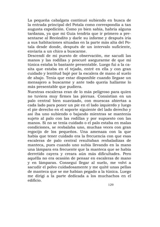 La pequeña cabalgata continuó subiendo en busca de
la entrada principal del Potala como correspondía a tan
augusta expedición. Como yo bien sabía, habría alguna
tardanza, ya que mi Guía tendría que ir primero a pre-
sentarse al Recóndito y darle su informe y después iría
a sus habitaciones situadas en la parte más alta del Po-
tala desde donde, después de un intervalo suficiente,
enviaría a un chico a buscarme.
Descendí de mi puesto de observación, me sacudí las
manos y las rodillas y procuré asegurarme de que mi
túnica estaba lo bastante presentable. Luego fui a la ca-
sita que estaba en el tejado, entré en ella y con gran
cuidado y lentitud bajé por la escalera de mano al suelo
de abajo. Tenía que estar disponible cuando llegase un
mensajero a buscarme y ante todo quería hallarme lo
más presentable que pudiera.
Nuestras escaleras eran de lo más peligroso para quien
no tuviera muy firmes las piernas. Consistían en un
palo central bien suavizado, con muescas abiertas a
cada lado para poner un pie en el lado izquierdo y luego
el pie derecho en el soporte siguiente del lado derecho y
así iba uno subiendo o bajando mientras se mantenía
sujeto al palo con las rodillas y por supuesto con las
manos. Si no se tenía cuidado o el palo estaba en malas
condiciones, se resbalaba uno, muchas veces con gran
regocijo de los pequeños. Una amenaza con la que
había que tener cuidado era la frecuencia con que esas
escaleras de palo central resultaban resbaladizas de
manteca, pues cuando uno subía llevando en la mano
una lámpara era frecuente que la manteca que se había
derretido cayera y creara aún más dificultades. Pero
aquélla no era ocasión de pensar en escaleras de mano
y en lámparas. Conseguí llegar al suelo, me volví a
sacudir el polvo cuidadosamente y me quité unas pellas
de manteca que se me habían pegado a la túnica. Luego
me dirigí a la parte dedicada a los muchachos en el
edificio.
                                            129
 