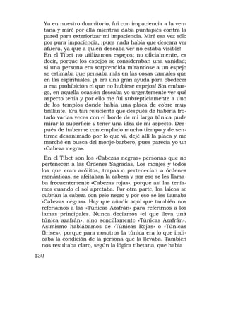 Ya en nuestro dormitorio, fui con impaciencia a la ven-
  tana y miré por ella mientras daba puntapiés contra la
  pared para exteriorizar mi impaciencia. Miré esa vez sólo
  por pura impaciencia, ¡pues nada había que deseara ver
  afuera, ya que a quien deseaba ver no estaba visible!
  En el Tibet no utilizamos espejos; no oficialmente, es
  decir, porque los espejos se consideraban una vanidad;
  si una persona era sorprendida mirándose a un espejo
  se estimaba que pensaba más en las cosas carnales que
  en las espirituales. ¡Y era una gran ayuda para obedecer
  a esa prohibición el que no hubiese espejos! Sin embar-
  go, en aquella ocasión deseaba yo urgentemente ver qué
  aspecto tenía y por ello me fui subrepticiamente a uno
  de los templos donde había una placa de cobre muy
  brillante. Era tan reluciente que después de haberla fro-
  tado varias veces con el borde de mi larga túnica pude
  mirar la superficie y tener una idea de mi aspecto. Des-
  pués de haberme contemplado mucho tiempo y de sen-
  tirme desanimado por lo que vi, dejé allí la placa y me
  marché en busca del monje-barbero, pues parecía yo un
  «Cabeza negra».
   En el Tibet son los «Cabezas negras» personas que no
  pertenecen a las Órdenes Sagradas. Los monjes y todos
  los que eran acólitos, trapas o pertenecían a órdenes
  monásticas, se afeitaban la cabeza y por eso se les llama-
  ba frecuentemente «Cabezas rojas», porque así las tenía-
  mos cuando el sol apretaba. Por otra parte, los laicos se
  cubrían la cabeza con pelo negro y por eso se les llamaba
  «Cabezas negras». Hay que añadir aquí que también nos
  referíamos a las «Túnicas Azafrán» para referirnos a los
  lamas principales. Nunca decíamos «el que lleva una      1

  túnica azafrán», sino sencillamente «Túnicas Azafrán».
  Asimismo hablábamos de «Túnicas Rojas» o «Túnicas
  Grises», porque para nosotros la túnica era lo que indi-
  caba la condición de la persona que la llevaba. También
  nos resultaba claro, según la lógica tibetana, que había
130
 