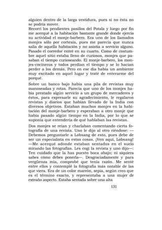 alguien dentro de la larga vestidura, pues si no ésta no
se podría mover.
Recorrí los pendientes pasillos del Potala y luego por fín
me acerqué a la habitación bastante grande donde ejercía
su actividad el monje-barbero. Era uno de los llamados
monjes sólo por cortesía, pues me parecía que nunca
salía de aquella habitación y no asistía a servicio alguno.
Pasado el corredor entré en su cuarto. Como de costum-
bre aquel sitio estaba lleno de curiosos, monjes que pa-
saban el tiempo curioseando. El monje-barbero, los mon-
jes-cocineros y todos perdían el tiempo y se lo hacían
perder a los demás. Pero en ese día había un ambiente
muy excitado en aquel lugar y traté de enterarme del
porqué.
Sobre un banco bajo había una pila de revistas muy
manoseadas y rotas. Parecía que uno de los monjes ha-
bía prestado algún servicio a un grupo de mercaderes y
éstos, para expresarle su agradecimiento, le regalaron
revistas y diarios que habían llevado de la India con
diversos objetivos. Estaban muchos monjes en la habi-
tación del monje-barbero y esperaban a otro monje que
había pasado algún tiempo en la India, por lo que se
suponía que entendería de qué hablaban las revistas.
Dos monjes se reían y charlaban comentando cierta fo-
tografía de una revista. Uno le dijo al otro riéndose: —
Debemos preguntarle a Lobsang de esto, pues debe de
ser un especialista en estas cosas. ¡Ven aquí, Lobsang!
—Me acerqué adonde estaban sentados en el suelo
mirando las fotografías. Les cogí la revista y uno dijo—:
Ten cuidado que la has puesto boca abajo; ni siquiera
sabes cómo debes ponerla—. Desgraciadamente y para
vergüenza mía, comprobé que tenía razón. Me senté
entre ellos y contemplé la fotografía más notable de las
que viera. Era de un color marrón, sepia, según creo que
es el término exacto, y representaba a una mujer de
extraño aspecto. Estaba sentada sobre una alta
                                              131
 