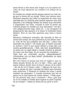 mesa frente a otra mesa aún mayor y en un marco en-
 cima de ésta aparecía un cuadro o el reflejo de la
 mujer.
 Su vestido me intrigó mucho porque parecía ser más lar-
 go que la túnica de un monje. Tenía una cintura nota-
 blemente pequeña que daba la impresión de estar muy
 apretada por un cinturón para hacerla aparecer aún más
 pequeña y sin embargo llevaba los brazos muy envueltos
 y engrosados con telas. Cuando le miré el pecho me
 ruboricé porque su vestido era muy descotado —un des-
 cote peligrosamente bajo, diría yo— y me avergoncé al
 preguntarme qué pasaría si la mujer se inclinaba hacia
 delante. Pero en esa foto aparecía muy tiesa y hacia
 atrás.
 Mientras estábamos sentados allí mirando la foto se
 acercó otro monje, de cuya presencia no nos dimos cuen-
 ta. Uno de los que andaban por allí dijo: —¿Qué está
 haciendo esa mujer? —El monje que se había acercado
 se inclinó y leyó lo que ponía debajo y luego dijo con
 mucha grandilocuencia—: Bah, sólo está maquillándose;
 se pinta con un lápiz labial y cuando termine se pintará
 las cejas con otro lápiz. Es un anuncio de cosmética. —
 Todo esto me confundió mucho. ¿Maquillándose?
 ¿Pintándose con un lápiz labial? ¿Pasándose un lápiz
 sobre las cejas?
 Me volví hacia el monje que leía en inglés y que se
 había parado detrás de mí y le dije: —Pero, ¿por qué
 quiere indicar donde tiene la boca? ¿Acaso no lo sabe?
 —Se rió de mí el monje y dijo—: Algunas de esas mu-
 jeres se pintan de rojo o naranja los labios para hacerlos
 más atractivos. Y después se realzan las cejas y quizá
 también los párpados. Y cuando terminan con eso se
 ponen en la cara polvos de varios colores. —Todo aque-
 llo me parecía muy raro y comenté—: Pero, ¿por qué
 no se ha subido el vestido para taparse la parte superior
 de su cuerpo? —Todos se rieron de mí, pero se acer-

132
 