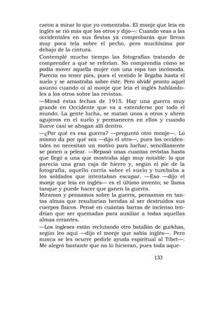 caron a mirar lo que yo comentaba. El monje que leía en
inglés se rió más que los otros y dijo—: Cuando veas a las
occidentales en sus fiestas ya comprobarás que llevan
muy poca tela sobre el pecho, pero muchísima por
debajo de la cintura.
Contemplé mucho tiempo las fotografías tratando de
comprender a qué se referían. No comprendía cómo se
podía mover aquella mujer con una ropa tan incómoda.
Parecía no tener pies, pues el vestido le llegaba hasta el
suelo y se arrastraba sobre éste. Pero olvidé pronto aquel
asunto cuando oí al monje que leía el inglés hablándo-
les a los otros sobre las revistas.
—Mirad éstas fechas de 1915. Hay una guerra muy
grande en Occidente que va a extenderse por todo el
mundo. La gente lucha, se matan unos a otros y abren
agujeros en el suelo y permanecen en ellos y cuando
llueve casi se ahogan allí dentro.
—¿Por qué es esa guerra? —preguntó otro monje—. Lo
mismo da por qué sea —dijo el otro—, pues los occiden-
tales no necesitan un motivo para luchar, sencillamente
se ponen a pelear. —Repasó unas cuantas revistas hasta
que llegó a una que mostraba algo muy notable: lo que
parecía una gran caja de hierro y, según el pie de la
fotografía, aquello corría sobre el suelo y tumbaba a
los soldados que intentaban escapar. —Eso —dijo el
monje que leía en inglés— es el último invento; se llama
tanque y puede hacer que ganen la guerra.
Miramos y pensamos sobre la guerra, pensamos en tan-
tas almas que resultarían heridas al ser destruidos sus
cuerpos físicos. Pensé en cuántas barras de incienso ten-
drían que ser quemadas para auxiliar a todas aquellas
almas errantes.
—Los ingleses están reclutando otro batallón de gurkhas,
según leo aquí —dijo el monje que sabía inglés—. Pero
nunca se les ocurre pedirle ayuda espiritual al Tibet—.
Me alegró bastante que no lo hicieran, pues toda aque-

                                             133
 