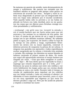 lla matanza me parecía sin sentido, tanto derramamiento de
  sangre y sufrimiento. Me parecía tan estúpido que los
  hombres adultos se pegaran sólo porque unas gentes no
  estuvieran de acuerdo con otras... Suspiré y moví la ca-
  beza muy disgustado al pensar que mi desgraciado des-
  tino era viajar más adelante por el mundo occidental.
  Todo aquello había sido va previsto y se me había ex-
  plicado mi futuro con toda claridad, pero no me gusta-
  ron las cosas que me dijeron pues llevaban consigo mu-
  chas penalidades y sufrimientos.

  —¡Lobsang! —me gritó una voz. Levanté la mirada y
  era el monje-barbero que me hacía señas para que me
  acercara y me sentase en su taburete de tres patas. Así
  lo hice; él estaba de pie detrás de mí y cogió la enorme
  navaja con la que afeitaba nuestras cabezas. No utilizaba
  jabón ni agua, por supuesto. Se limitó a afilar la hoja de
  la navaja en una piedra y luego, sujetándome firme-
  mente las sienes con su mano izquierda, comenzó el
  doloroso proceso de rasparme la pelusa de mi cabeza. A
  ninguno nos gustaba esa operación y todos esperábamos
  acabar sangrando por la cabeza y teniendo ésta arañada
  y cortada. Sin embargo, los tibetanos no somos blandos ni
  salimos corriendo al primer asomo de dolor. De modo
  que seguí allí aguantando mientras el monje-barbero me
  raspaba sin cesar. —Creo que debo arreglarte el cuello,
  ¿no? —dijo—. Me han dicho que ha regresado tu Guía y
  supongo que estarás impaciente por ir a verlo, ¿no? —
  Entonces me puso la cabeza casi entre mis rodillas y me
  cortó hábilmente los largos pelos que me crecían donde
  mi cabeza se unía a mi cuello. Durante todo el tiempo no
  cesaba de soplármelos para expulsar así los cabellos
  que me había cortado y cada vez contenía el aliento ( ¡si
  adivinaba el buen momento para hacerlo!), pues el suyo
  no era muy agradable que digamos ya que tenía los
  dientes picados o algo así. Pero por fin acabó de pelarme
  y empezó a cicatrizar las nume-

134
 