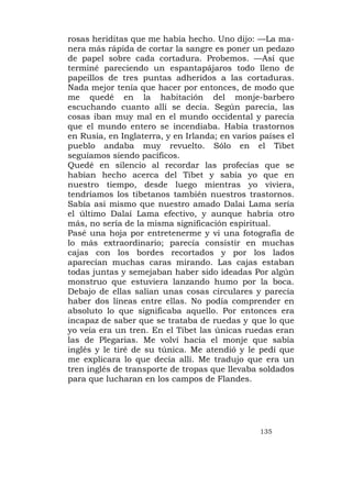rosas heriditas que me había hecho. Uno dijo: —La ma-
nera más rápida de cortar la sangre es poner un pedazo
de papel sobre cada cortadura. Probemos. —Así que
terminé pareciendo un espantapájaros todo lleno de
papeillos de tres puntas adheridos a las cortaduras.
Nada mejor tenía que hacer por entonces, de modo que
me quedé en la habitación del monje-barbero
escuchando cuanto allí se decía. Según parecía, las
cosas iban muy mal en el mundo occidental y parecía
que el mundo entero se incendiaba. Había trastornos
en Rusia, en Inglaterra, y en Irlanda; en varios países el
pueblo andaba muy revuelto. Sólo en el Tibet
seguíamos siendo pacíficos.
Quedé en silencio al recordar las profecías que se
habían hecho acerca del Tibet y sabía yo que en
nuestro tiempo, desde luego mientras yo viviera,
tendríamos los tibetanos también nuestros trastornos.
Sabía asi mismo que nuestro amado Dalai Lama sería
el último Dalaí Lama efectivo, y aunque habría otro
más, no sería de la misma significación espiritual.
Pasé una hoja por entretenerme y vi una fotografía de
lo más extraordinario; parecía consistir en muchas
cajas con los bordes recortados y por los lados
aparecían muchas caras mirando. Las cajas estaban
todas juntas y semejaban haber sido ideadas Por algún
monstruo que estuviera lanzando humo por la boca.
Debajo de ellas salían unas cosas circulares y parecía
haber dos líneas entre ellas. No podía comprender en
absoluto lo que significaba aquello. Por entonces era
incapaz de saber que se trataba de ruedas y que lo que
yo veía era un tren. En el Tibet las únicas ruedas eran
las de Plegarias. Me volví hacia el monje que sabía
inglés y le tiré de su túnica. Me atendió y le pedí que
me explicara lo que decía allí. Me tradujo que era un
tren inglés de transporte de tropas que llevaba soldados
para que lucharan en los campos de Flandes.




                                                 135
 