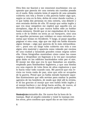 Otra foto me fascinó y me emocionó muchísimo: era un
aparato que parecía ser una corneta sin cuerdas posada
en el suelo. Esta corneta tenía el aspecto de una armazón
cubierta con tela y frente a ella parecía haber algo que,
según se veía en la foto, debía de estar dando vueltas, y
vi que había dos personas en esta corneta, una delante y
otra sentada detrás de ella. El monje que sabía inglés y
que era muy simpático me explicó que aquello era un
aeroplano, algo de lo que nunca había oído yo hablar
hasta entonces. Decidí que si me expulsaban de la lama-
sería o de la Orden no sería ya un barquero, sino una
de aquellas personas que volaban en esas extrañas co-
metas que tenían en Occidente. Y luego, al pasar aquellas
páginas vi otra cosa, algo que me dejó sin habla durante
algún tiempo —algo que parecía de lo más extraordina-
rio—, pues era un largo tubo cubierto con tela o con
algún otro material y aparecía como volando por encima
de una ciudad y lanzando grandes cosas negras sobre
ella. Otras fotografías mostraban cómo caían las cosas
negras y despedían un fogonazo a la vez que causaban
gran daño en los edificios haciéndolos volar por el aire.
El monje me dijo que era lo que llamaban un zepelín,
empleado para bombardear Inglaterra, y que una bomba
era una especie de tubo lleno de altos explosivos y que
lo hacía volar todo cuando caía. Me pareció que esa re-
vista no tenía nada de paz, sino que sólo se ocupaba
de la guerra. Pensé que ya había mirado bastante aque-
llas ilustraciones que sólo servían para exaltar la pasión
agresiva de los hombres, de modo que dejé allí la revista,
le di las gracias al monje que nos había leído inglés y
al monje-barbero y me dirigí hacia arriba, de nuevo, al
dormitorio donde sabía que pronto podía llegar un


Pasó el interminable día. De nuevo fue la hora de la
mensajero.
tsampa. Bajé al amplio comedor y tomé la tsampa con
los otros, pero confieso que aquel día se me hizo ínter-

6
 