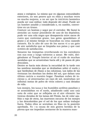 zosos o enérgicos. Lo mismo que en algunas comunidades
     exteriores, no son peores que en ellas y muchas veces
     no mucho mejores, a no ser que la DISCIPLINA lamástica
     pueda ser casi militar; todo depende del abad. Puede ser
     un hombre amable y considerado o, en cambio, conver-
     tirse en un tirano.
     Contuve un bostezo y seguí por el corredor. Me llamó la
     atención un rumor procedente de uno de los depósitos;
     pude ver una cola negra que desaparecía entre sacos de
     cuero que contenían grano. Los gatos «guardaban» el
     grano y al mismo tiempo se buscaban su cena cazando
     ratones. En lo alto de uno de los sacos vi a un gato
     de aire satisfecho que se limpiaba sus patas y que casi
     SONREÍA de satisfacción.
     Sonaron las trompetas reverberando en los corredores
     con sus ecos y luego volvieron a sonar. Me volví, diri-
     giéndome al Templo Interior al oír el ruido de muchas
     sandalias que se arrastraban hacia allí y de pasos de pies
     descalzos.
     Dentro se hacía más densa la oscuridad de la tarde con
     las sombras moradas que se deslizaban sobre el suelo y
     que bordeaban de ébano a las columnas. Los lados de las
     ventanas los doraban los dedos del sol, que daban una
     última caricia a nuestro hogar. Pasaban nubes de in-
     cienso y, al atravesarlas un rayo de sol, mostraban ser
     infinitas motas de polvo de vivos colores y casi dotadas
     de vida.
     Los monjes, los lamas y los humildes acólitos pasaban y
     se acomodaban en el suelo, añadiendo cada uno una
     nota de color que se reflejaba en el aire vibrante: las
     túnicas doradas de los lamas del Potala, las de color aza-
     frán o rojo de otros, las marrones oscuras de los monjes
     y las descoloridas por el sol de los que solían trabajar
     fuera. Todos ellos se sentaban en filas en la posición
     aprobada. Yo —a causa de mis graves heridas de la
     pierna que me impedían sentarme de la manera man-

20
 