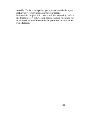 minable. Tenía poco apetito, pero pensé que debía apro-
vecharme y comer mientras tuviera tiempo.
Después de limpiar mi cuenco salí del comedor, volví a
mi dormitorio y estuve allí algún tiempo mirando por
la ventana el movimiento de la gente en torno a nues-
tros edificios.




                                          137
 