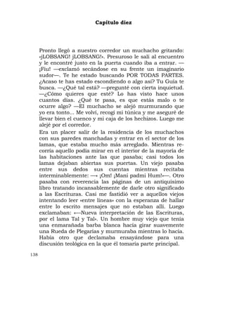 Capítulo diez




      Pronto llegó a nuestro corredor un muchacho gritando:
      «jLOBSANG! jLOBSANG!». Presuroso le salí al encuentro
      y le encontré justo en la puerta cuando iba a entrar. —
      ¡Fiu! —exclamó secándose en su frente un imaginario
      sudor—. Te he estado buscando POR TODAS PARTES.
      ¿Acaso te has estado escondiendo o algo así? Tu Guía te
      busca. —¿Qué tal está? —pregunté con cierta inquietud.
      —¿Cómo quieres que esté? Lo has visto hace unos
      cuantos días. ¿Qué te pasa, es que estás malo o te
      ocurre algo? —El muchacho se alejó murmurando que
      yo era tonto... Me volví, recogí mi túnica y me aseguré de
      llevar bien el cuenco y mi caja de los hechizos. Luego me
      alejé por el corredor.
      Era un placer salir de la residencia de los muchachos
      con sus paredes manchadas y entrar en el sector de los
      lamas, que estaba mucho más arreglado. Mientras re-
      corría aquello podía mirar en el interior de la mayoría de
      las habitaciones ante las que pasaba; casi todos los
      lamas dejaban abiertas sus puertas. Un viejo pasaba
      entre sus dedos sus cuentas mientras recitaba
      interminablemente: —« ¡Om! ¡Mani padmi Hum!»—. Otro
      pasaba con reverencia las páginas de un antiquísimo
      libro tratando incansablemente de darle otro significado
      a las Escrituras. Casi me fastidió ver a aquellos viejos
      intentando leer «entre líneas» con la esperanza de hallar
      entre lo escrito mensajes que no estaban allí. Luego
      exclamaban: «—Nueva interpretación de las Escrituras,
      por el lama Tal y Tal». Un hombre muy viejo que tenía
      una enmarañada barba blanca hacía girar suavemente
      una Rueda de Plegarias y murmuraba mientras lo hacía.
      Había otro que declamaba ensayándose para una
      discusión teológica en la que él tomaría parte principal.
138
 