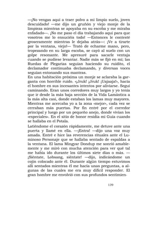 —¡No vengas aquí a traer polvo a mi limpio suelo, joven
descuidado! —me dijo un gruñón y viejo monje de la
limpieza mientras se apoyaba en su escoba y me miraba
enfadado—. ¡No me paso el día trabajando aquí para que
vosotros me lo ensuciéis todo! —Entonces le contesté
groseramente mientras le dejaba atrás—: ¡Ve a tirarte
por la ventana, viejo!— Trató de echarme mano, pero,
tropezando en su larga escoba, se cayó al suelo con un
golpe resonante. Me apresuré para sacarle ventaja
cuando se pudiese levantar. Nadie más se fijó en mí; las
Ruedas de Plegarias seguían haciendo su ruídito, el
declamador continuaba declamando, y diversas voces
seguían entonando sus mantras.
En una habitación próxima un monje se aclaraba la gar-
ganta con horrible ruido. «¡Jruk! ¡Jruk! ¡Uajaaja!», hacía
el hombre en sus incesantes intentos por aliviarse. Seguí
caminando. Eran unos corredores muy largos y yo tenía
que ir desde la más baja sección de la Vida Lamástica a
la más alta casi, donde estaban los lamas muy mayores.
Mientras me acercaba yo a la zona «mejor», cada vez se
cerraban más puertas. Por fin entré por el corredor
principal y luego por un pequeño anejo, donde vivían los
«especiales». En el sitio de honor residía mi Guía cuando
se hallaba en el Potala.
Latiéndome el corazón rápidamente, me detuve ante una
puerta y llamé en ella. —¡Entra! —dijo una voz muy
amada. Entré e hice las reverencias rituales ante el Lu-
minoso Personaje que se hallaba sentado de espaldas a
la ventana. El lama Mingyar Dondup me sonrió amable-
mente y me miró con mucha atención para ver qué tal
me había ido durante los últimos siete días o más. —
¡Siéntate, Lobsang, siéntate! —dijo, indicándome un
cojín colocado ante él. Durante algún tiempo estuvimos
allí sentados mientras él me hacía unas preguntas, a al-
gunas de las cuales me era muy difícil responder. El
gran hombre me envolvió con sus profundos sentimien-

                                             139
 