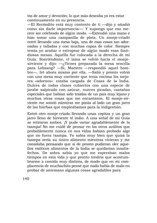 tos de amor y devoción; lo que más deseaba yo era estar
  continuamente en su presencia.
  —El Recóndito está muy contento de ti —dijo y añadió
  como sin darle importancia—: Y supongo que eso me-
  rece ser celebrado de algún modo. —Extendió una mano e
  hizo sonar una campanilla de plata. Un monje-criado
  entró llevando una mesa baja, una de esas cosas tan ador-
  nadas y talladas y con muchas capas de color. Siempre
  temía yo arañar o estropear de algún modo esas fasti-
  diosas mesas. Aquélla fue colocada a la derecha de mi
  Guía. Sonriéndome, el lama se volvió hacia el monje-
  sirviente y dijo: —¿Tienes preparada la mesa sencilla
  para Lobsang? —Sí, Maestro —respondió aquel hom-
  bre—. Iré ahora mismo por ella. —Salió y pronto volvió
  con una mesa muy corriente que tenía encima los mejo-
  res «adornos»: estaba cargada de Cosas de la India.
  Dulces de todas clases cubiertos con una especie de
  jarabe salpicado con azúcar, nueces picadas, castañas
  especiales que habían sido traídas de un país muy lejano y
  muchas otras cosas que me encantaron. El monje-sir-
  viente me sonrió mientras me ponía al lado un gran jarro
  de las hierbas que empleábamos para la indigestión.
  Entró otro monje-criado llevando unas copitas y un gran
  jarro lleno de hirviente té indio. A una señal de mi Guía
  se retiraron ambos. ¡Y pude variar agradablemente de la
  tsampa! No me cuidé de pensar en los otros acólitos que
  probablemente nunca en sus vidas habían probado algo
  que no fuera tsampa. Yo sabía muy bien que quizá la
  tsampa sería su único alimento mientras vivieran y me
  consolaba pensando que si de pronto pudieran oler aque-
  llos exóticos alimentos de la India se quedarían insatis-
  fechos. De sobra sabía yo que me esperaban malos
  tiempos en esta vida y que pronto tendría que acostum-
  brarme a comida muy distinta, de modo que en mi com-
  placencia de muchachito pensé que nada había de malo en
  probar de antemano algunas cosas agradables para

140
 