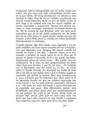 compensar todo lo desagradable que ya había tenido que
sufrir. Así que comí con toda tranquilidad mucho más
de lo que debía. Mi Guía permanecía en silencio y sólo
tomaba té indio. Pero de vez en cuando, suspirando con
mucho arrepentimiento, decía yo que no debía comer ni
otra miga y en verdad sólo con ver aquel maldito ali-
mento empezaba a asquearme. Sentía, por decirlo así,
como si unos enemigos estuvieran luchando dentro de
mí. Me di cuenta de que flotaban ante mis ojos unas
manchitas que yo no me había propuesto ver, de modo
que ya no comí más y no pasó mucho tiempo sin que me
retirase a Otro Sitio, pues la comida me había fastidiado
dolorosamente el estómago.
Cuando regresé, algo más pálido, muy aligerado y un po-
quito temblón, mi Guía seguía sentado allí tan tranquilo y
con una expresión muy benigna. Me sonrió cuando me
instalé de nuevo y me dijo: —¡Bueno! Ahora ya te has
tomado, y perdido, la mayor parte de tu té. Pero por lo
menos te queda el recuerdo de él y eso puede ayudarte.
Hablaremos ahora de varias cosas. —Me instalé muy có-
modamente. Se le iban los ojos preguntándose sin duda
cómo iban mis heridas, y por fin me dijo—: He hablado
con el Recóndito, que me contó tu, en fin... tu vuelo
sobre el Tejado Dorado. Su Santidad me habló de todo
ello y me dijo lo que había visto y que te habías jugado la
expulsión por decirle la verdad. Está muy satisfecho de
ti, muy contento por los informes que tiene sobre ti, le
ha agradado mucho ver que me estabas esperando con
tanto interés y me ha dado órdenes especiales referentes
a ti. —El lama me miró sonriendo y quizá divertido por
la expresión que puse. Más dificultades, pensé, más
penalidades que pasar ahora para que comparativamente
no me parezca tan malo lo del futuro. Estoy harto de
pasarlo mal, pensé. ¿Por qué no seré como toda esa
gente que hace volar cometas en una batalla o conducen
esas rugientes cajas de vapor para llevar muchos solda-

                                              141
 