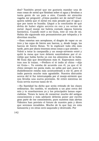 dos? También pensé que me gustaría mandar una de
  esas cosas de metal que flotaban sobre el agua y llevaban a
  tanta gente de un país a otro. Cuando mi atención
  vagaba me pregunté: ¿Cómo pueden ser de metal? Cual-
  quiera sabría que el metal era más pesado que el agua y
  que por tanto se hundía. Llegué a la conclusión de que
  debía de haber algún secreto en eso y no serían de
  metal. Aquel monje me habría contado alguna historia
  fantástica. Cuando miré a mi Guía, éste se reía de mí.
  Había ido siguiendo mis pensamientos por telepatía y le
  divertían mucho.
  —Esas cometas son aeroplanos, el dragón de vapor es un
  tren y las cajas de hierro son barcos, y, desde luego, los
  barcos de hierro flotan. Te lo explicaré todo ello más
  tarde, pero por ahora tenemos otras cosas a que atender. —
  Volvió a tocar la campanilla y un monje-sirviente entró y
  quitó la mesa que tuve delante sonriéndome por el re-
  voltijo que había hecho yo con los alimentos de la India.
  Mi Guía dijo que deseábamos más té. Esperamos mien-
  tras nos lo traían. —Prefiero el té indio al chino —dijo
  mi Guía—. Yo estaba de acuerdo con él, ya que el té
  chino siempre me ponía malo, no sabía por qué, pues in-
  dudablemente estaba más acostumbrado a ese té, pero el
  indio parecía mucho más agradable. Nuestra discusión
  acerca del té fue interrumpida por el monje-sirviente que
  nos llevaba una nueva provisión. Se retiró mientras mi
  Guía servía nuevas tazas de té.
  —Su Santidad ha dicho que serás retirado de las clases
  ordinarias. En cambio, te mudarás a un piso cerca del
  mío y te enseñaremos yo y los principales lamas espe-
  cialistas. Tienes la tarea de conservar mucho del antiguo
  conocimiento y más adelante deberás poner por escrito
  gran parte de ese conocimiento, pues nuestros más alertas
  Videntes han previsto el futuro de nuestro país y dicen
  que seremos invadidos. Mucho de lo que hay en esta
  lamasería y en otras será saqueado y destruido. Por
142
 